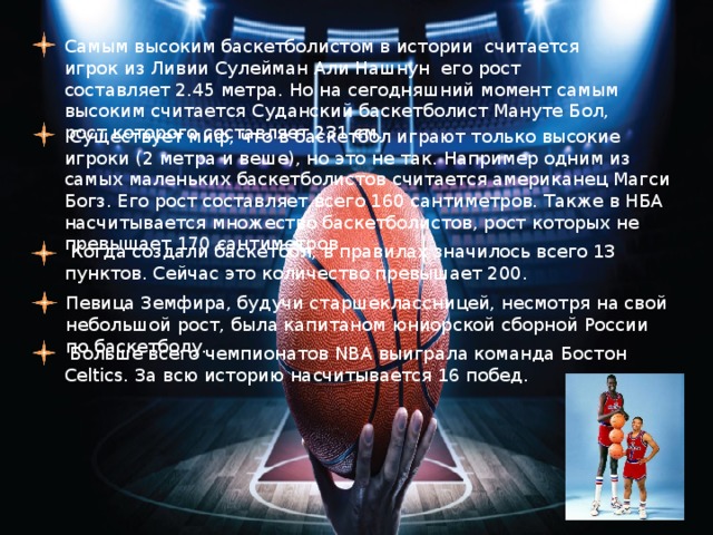 Самым высоким баскетболистом в истории считается игрок из Ливии Сулейман Али Нашнун его рост составляет 2.45 метра. Но на сегодняшний момент самым высоким считается Суданский баскетболист Мануте Бол, рост которого составляет 231 см.  Существует миф, что в баскетбол играют только высокие игроки (2 метра и веше), но это не так. Например одним из самых маленьких баскетболистов считается американец Магси Богз. Его рост составляет всего 160 сантиметров. Также в НБА насчитывается множество баскетболистов, рост которых не превышает 170 сантиметров.  Когда создали баскетбол, в правилах значилось всего 13 пунктов. Сейчас это количество превышает 200. Певица Земфира, будучи старшеклассницей, несмотря на свой небольшой рост, была капитаном юниорской сборной России по баскетболу.  Больше всего чемпионатов NBA выиграла команда Бостон Celtics. За всю историю насчитывается 16 побед. 