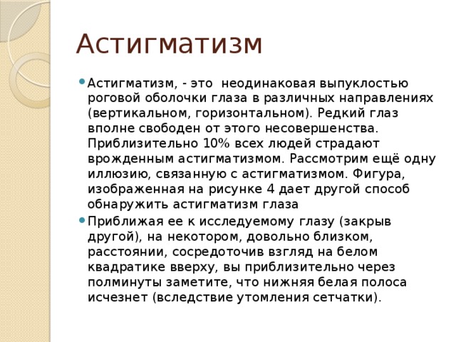 Астигматизм Астигматизм, - это неодинаковая выпуклостью роговой оболочки глаза в различных направлениях (вертикальном, горизонтальном). Редкий глаз вполне свободен от этого несовершенства. Приблизительно 10% всех людей страдают врожденным астигматизмом. Рассмотрим ещё одну иллюзию, связанную с астигматизмом. Фигура, изображенная на рисунке 4 дает другой способ обнаружить астигматизм глаза Приближая ее к исследуемому глазу (закрыв другой), на некотором, довольно близком, расстоянии, сосредоточив взгляд на белом квадратике вверху, вы приблизительно через полминуты заметите, что нижняя белая полоса исчезнет (вследствие утомления сетчатки). 