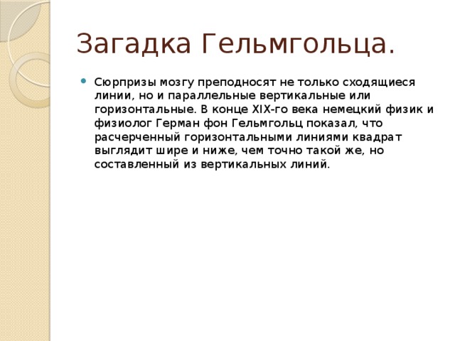 Загадка Гельмгольца. Сюрпризы мозгу преподносят не только сходящиеся линии, но и параллельные вертикальные или горизонтальные. В конце XIX-го века немецкий физик и физиолог Герман фон Гельмгольц показал, что расчерченный горизонтальными линиями квадрат выглядит шире и ниже, чем точно такой же, но составленный из вертикальных линий. 