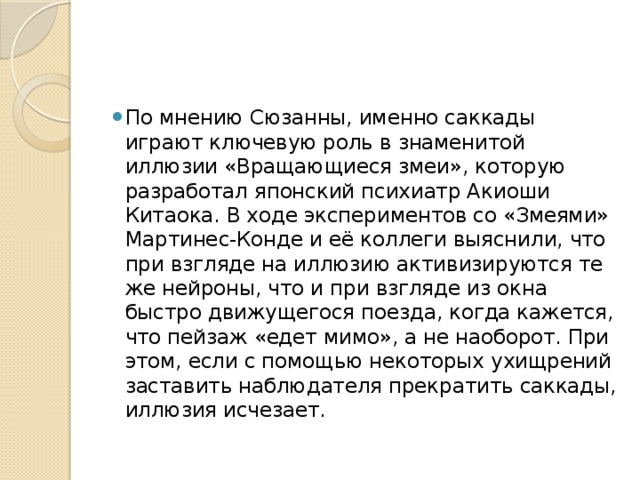 По мнению Сюзанны, именно саккады играют ключевую роль в знаменитой иллюзии «Вращающиеся змеи», которую разработал японский психиатр Акиоши Китаока. В ходе экспериментов со «Змеями» Мартинес-Конде и её коллеги выяснили, что при взгляде на иллюзию активизируются те же нейроны, что и при взгляде из окна быстро движущегося поезда, когда кажется, что пейзаж «едет мимо», а не наоборот. При этом, если с помощью некоторых ухищрений заставить наблюдателя прекратить саккады, иллюзия исчезает. 