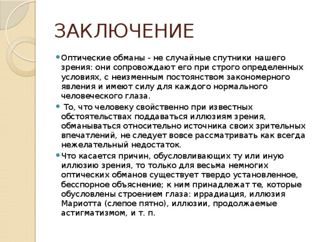 ЗАКЛЮЧЕНИЕ Оптические обманы - не случайные спутники нашего зрения: они сопровождают его при строго определенных условиях, с неизменным постоянством закономерного явления и имеют силу для каждого нормального человеческого глаза.  То, что человеку свойственно при известных обстоятельствах поддаваться иллюзиям зрения, обманываться относительно источника своих зрительных впечатлений, не следует вовсе рассматривать как всегда нежелательный недостаток. Что касается причин, обусловливающих ту или иную иллюзию зрения, то только для весьма немногих оптических обманов существует твердо установленное, бесспорное объяснение; к ним принадлежат те, которые обусловлены строением глаза: иррадиация, иллюзия Мариотта (слепое пятно), иллюзии, продолжаемые астигматизмом, и т. п. 