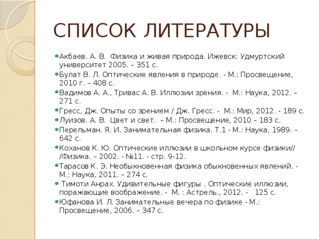 СПИСОК ЛИТЕРАТУРЫ Акбаев. А. В. Физика и живая природа. Ижевск: Удмуртский университет 2005. – 351 с. Булат В. Л. Оптические явления в природе. - М.: Просвещение, 2010 г. – 408 с. Вадимов А. А., Тривас А. В. Иллюзии зрения. - М.: Наука, 2012. – 271 с. Гресс, Дж. Опыты со зрением / Дж. Гресс. - М.: Мир, 2012. - 189 с. Луизов. А. В. Цвет и свет. – М.: Просвещение, 2010 – 183 с. Перельман. Я. И. Занимательная физика. Т.1 - М.: Наука, 1989. – 642 с. Коханов К. Ю. Оптические иллюзии в школьном курсе физики// /Физика. – 2002. - №11. - стр. 9-12. Тарасов К. Э. Необыкновенная физика обыкновенных явлений. - М.: Наука, 2011. – 274 с.  Тимоти Анрах. Удивительные фигуры . Оптические иллюзии, поражающие воображение. - М. : Астрель., 2012. - 125 с. Юфанова И. Л. Занимательные вечера по физике - М.: Просвещение, 2006. – 347 с. 