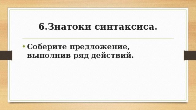 6.Знатоки синтаксиса. Соберите предложение, выполнив ряд действий.  