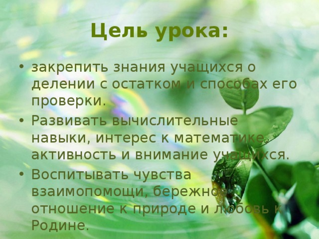 Цель урока: закрепить знания учащихся о делении с остатком и способах его проверки. Развивать вычислительные навыки, интерес к математике, активность и внимание учащихся. Воспитывать чувства взаимопомощи, бережное отношение к природе и любовь к Родине. 