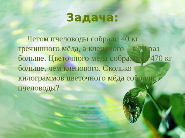 Задача:  Летом пчеловоды собрали 40 кг гречишного мёда, а кленового – в 10 раз больше. Цветочного мёда собрали на 470 кг больше, чем кленового. Сколько килограммов цветочного мёда собрали пчеловоды? 