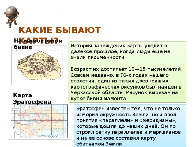 «Это интересно» КАКИЕ БЫВАЮТ КАРТЫ? На мамонтовом бивне История зарождения карты уходит в далекое прошлое, когда люди еще не знали письменности. Возраст их достигает 10—15 тысячелетий. Совсем недавно, в 70-х годах нашего столетия, один из таких древнейших картографических рисунков был найден в Черкасской области. Рисунок вырезан на куске бивня мамонта. Карта Эратосфена Эратосфен известен тем; что не только измерил окружность Земли, но и ввел понятия «параллели» и «меридианы», которые дошли до наших дней. Он по­строил сетку параллелей и меридианов и на ее основе составил карту обитаемой Земли 