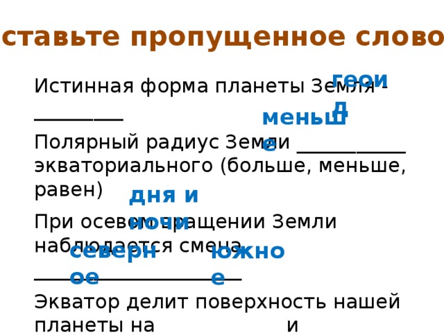 Вставьте пропущенное слово: Истинная форма планеты Земля - _________ Полярный радиус Земли ___________ экваториального (больше, меньше, равен) При осевом вращении Земли наблюдается смена _____________________ Экватор делит поверхность нашей планеты на ____________ и ___________ полушария. геоид меньше дня и ночи северное южное 