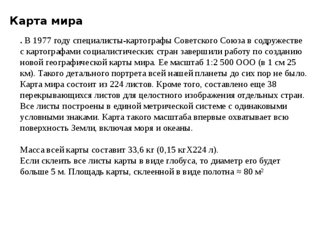Карта мира . В 1977 году специалисты-картогра­фы Советского Союза в содружестве с картографа­ми социалистических стран завершили работу по соз­данию новой географической карты мира. Ее масштаб 1:2 500 ООО (в 1 см 25 км). Такого детального портрета всей нашей планеты до сих пор не было. Карта мира состоит из 224 листов. Кроме того, составлено еще 38 перекрывающихся листов для целост­ного изображения отдельных стран. Все листы пост­роены в единой метрической системе с одинаковыми условными знаками. Карта такого масштаба впервые охватывает всю поверхность Земли, включая моря и океаны.  Масса всей карты составит 33,6 кг (0,15 кгХ224 л). Если склеить все листы карты в виде глобуса, то диаметр его будет больше 5 м. Площадь карты, склеенной в виде полотна ≈ 80 м² 