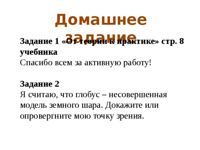 Домашнее задание Задание 1 «От теории к практике» стр. 8 учебника Спасибо всем за активную работу!  Задание 2 Я считаю, что глобус – несовершенная модель земного шара. Докажите или опровергните мою точку зрения. 