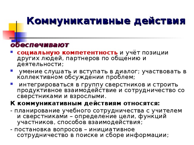 Коммуникативные действия обеспечивают социальную компетентность и учёт позиции других людей, партнеров по общению и деятельности;  умение слушать и вступать в диалог; участвовать в коллективном обсуждении проблем;  интегрироваться в группу сверстников и строить продуктивное взаимодействие и сотрудничество со сверстниками и взрослыми. К коммуникативным действиям относятся: - планирование учебного сотрудничества с учителем и сверстниками – определение цели, функций участников, способов взаимодействия; - постановка вопросов – инициативное сотрудничество в поиске и сборе информации;