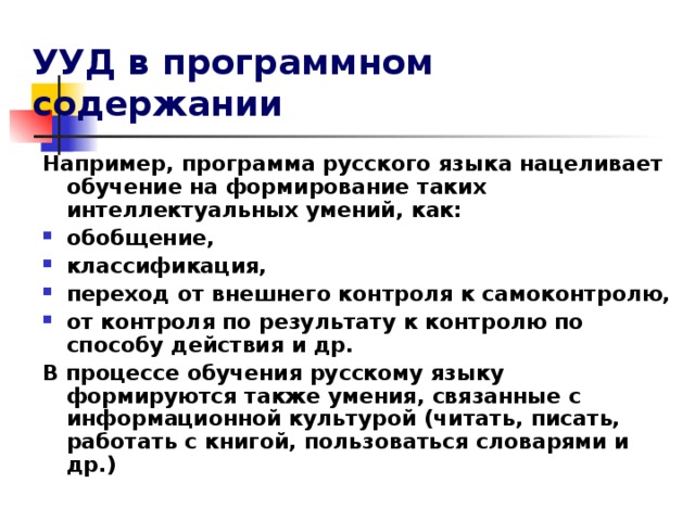 УУД в программном содержании Например, программа русского языка нацеливает обучение на формирование таких интеллектуальных умений, как: обобщение, классификация, переход от внешнего контроля к самоконтролю, от контроля по результату к контролю по способу действия и др. В процессе обучения русскому языку формируются также умения, связанные с информационной культурой (читать, писать, работать с книгой, пользоваться словарями и др.)