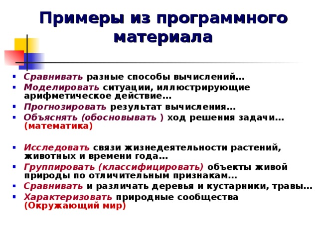 Примеры из программного материала Сравнивать разные способы вычислений… Моделировать ситуации, иллюстрирующие арифметическое действие… Прогнозировать результат вычисления… Объяснять (обосновывать ) ход решения задачи… (математика)  Исследовать связи жизнедеятельности растений, животных и времени года… Группировать  (классифицировать) объекты живой природы по отличительным признакам… Сравнивать  и различать деревья и кустарники, травы… Характеризовать природные сообщества (Окружающий мир)