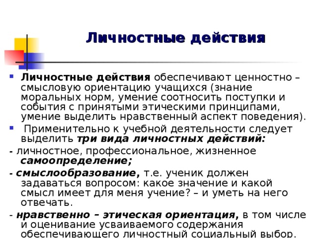 Личностные действия Личностные действия обеспечивают ценностно – смысловую ориентацию учащихся (знание моральных норм, умение соотносить поступки и события с принятыми этическими принципами, умение выделить нравственный аспект поведения).  Применительно к учебной деятельности следует выделить три вида личностных действий: - личностное, профессиональное, жизненное  самоопределение; - смыслообразование , т.е. ученик должен задаваться вопросом: какое значение и какой смысл имеет для меня учение? – и уметь на него отвечать. - нравственно – этическая ориентация , в том числе и оценивание усваиваемого содержания обеспечивающего личностный социальный выбор.