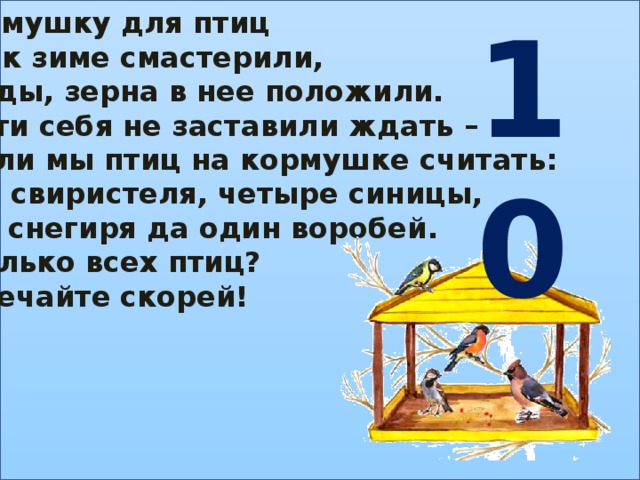 10 Кормушку для птиц Мы к зиме смастерили, Ягоды, зерна в нее положили. Гости себя не заставили ждать – Стали мы птиц на кормушке считать: Два свиристеля, четыре синицы, Три снегиря да один воробей. Сколько всех птиц? Отвечайте скорей!