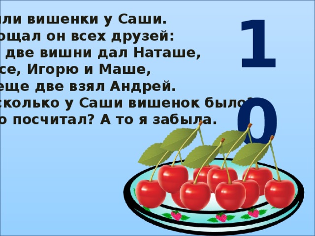 10 Были вишенки у Саши. Угощал он всех друзей: По две вишни дал Наташе, Васе, Игорю и Маше, И еще две взял Андрей. А сколько у Саши вишенок было? Кто посчитал? А то я забыла.
