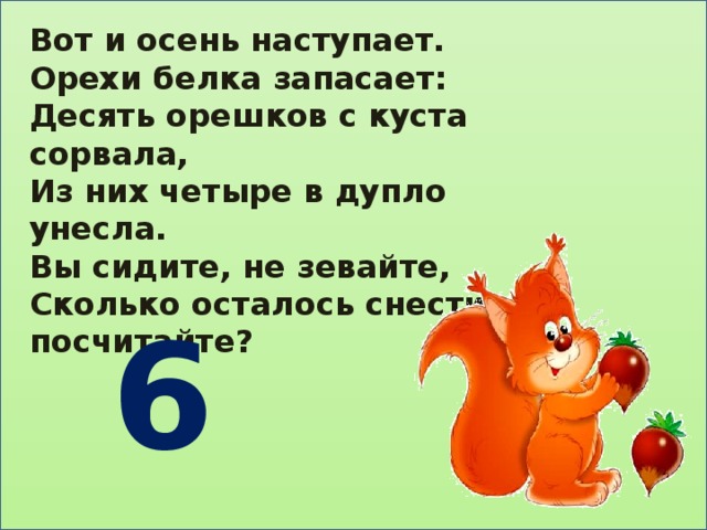 Вот и осень наступает. Орехи белка запасает: Десять орешков с куста сорвала, Из них четыре в дупло унесла. Вы сидите, не зевайте, Сколько осталось снести, посчитайте?  6