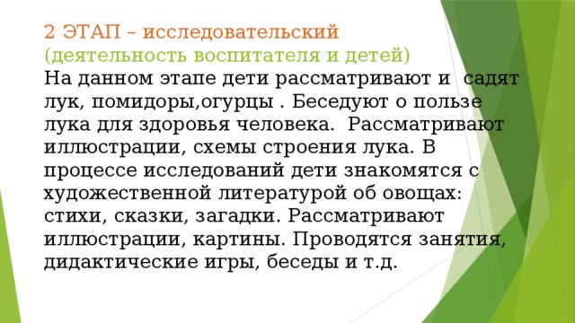 2 ЭТАП – исследовательский  (деятельность воспитателя и детей)  На данном этапе дети рассматривают и садят лук, помидоры,огурцы . Беседуют о пользе лука для здоровья человека. Рассматривают иллюстрации, схемы строения лука. В процессе исследований дети знакомятся с художественной литературой об овощах: стихи, сказки, загадки. Рассматривают иллюстрации, картины. Проводятся занятия, дидактические игры, беседы и т.д.   