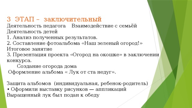 3 ЭТАП – заключительный  Деятельность педагога  Взаимодействие с семьёй  Деятельность детей  1. Анализ полученных результатов.  2. Составление фотоальбома «Наш зеленый огород!»  Итоговое занятие  3. Презентация проекта «Огород на окошке» в заключении конкурса.   Создание огорода дома  Оформление альбома « Лук от ста недуг».   Защита альбомов (индивидуальная, ребенок-родитель)  • Оформили выставку рисунков — аппликаций  Выращенный лук был подан к обеду     