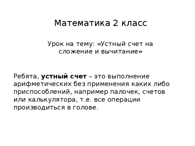 Математика 2 класс Урок на тему: «Устный счет на сложение и вычитание» Ребята, устный счет – это выполнение арифметических без применения каких либо приспособлений, например палочек, счетов или калькулятора, т.е. все операции производиться в голове.
