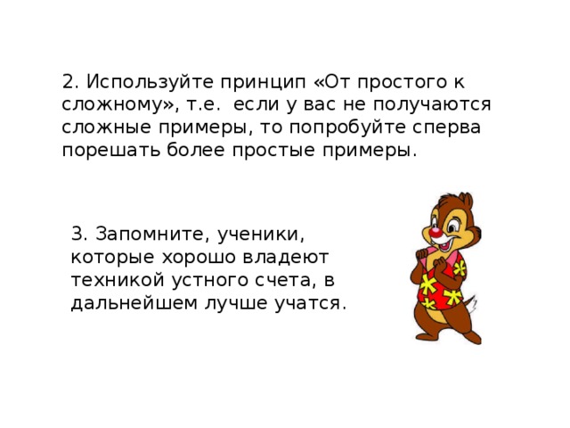 2. Используйте принцип «От простого к сложному», т.е. если у вас не получаются сложные примеры, то попробуйте сперва порешать более простые примеры. 3. Запомните, ученики, которые хорошо владеют техникой устного счета, в дальнейшем лучше учатся.