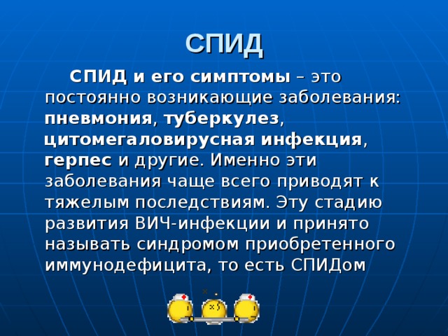 СПИД  СПИД и его симптомы – это постоянно возникающие заболевания: пневмония , туберкулез , цитомегаловирусная инфекция , герпес и другие. Именно эти заболевания чаще всего приводят к тяжелым последствиям. Эту стадию развития ВИЧ-инфекции и принято называть синдромом приобретенного иммунодефицита, то есть СПИДом 