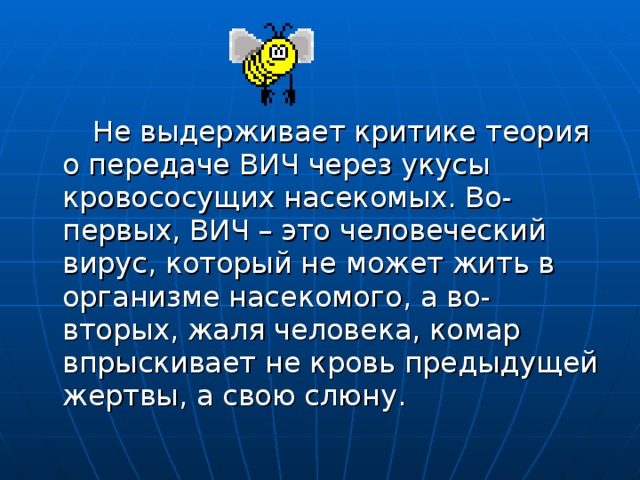  Не выдерживает критике теория о передаче ВИЧ через укусы кровососущих насекомых. Во-первых, ВИЧ – это человеческий вирус, который не может жить в организме насекомого, а во-вторых, жаля человека, комар впрыскивает не кровь предыдущей жертвы, а свою слюну. 
