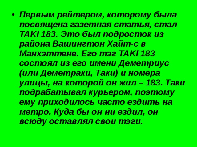 Первым рейтером, которому была посвящена газетная статья, стал TAKI 183. Это был подросток из района Вашингтон Хайт-с в Манхэттене. Его тэг TAKI 183 состоял из его имени Деметриус (или Деметраки, Таки) и номера улицы, на которой он жил – 183. Таки подрабатывал курьером, поэтому ему приходилось часто ездить на метро. Куда бы он ни ездил, он всюду оставлял свои тэги. 