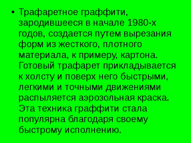 Трафаретное граффити, зародившееся в начале 1980-х годов, создается путем вырезания форм из жесткого, плотного материала, к примеру, картона. Готовый трафарет прикладывается к холсту и поверх него быстрыми, легкими и точными движениями распыляется аэрозольная краска. Эта техника граффити стала популярна благодаря своему быстрому исполнению. 