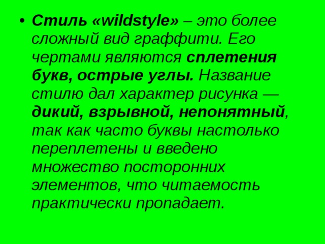 Стиль  «wildstyle» – это более сложный вид граффити. Его чертами являются сплетения букв, острые углы. Название стилю дал характер рисунка — дикий, взрывной, непонятный , так как часто буквы настолько переплетены и введено множество посторонних элементов, что читаемость практически пропадает. 