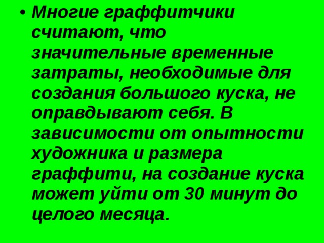 Многие граффитчики считают, что значительные временные затраты, необходимые для создания большого куска, не оправдывают себя. В зависимости от опытности художника и размера граффити, на создание куска может уйти от 30 минут до целого месяца. 