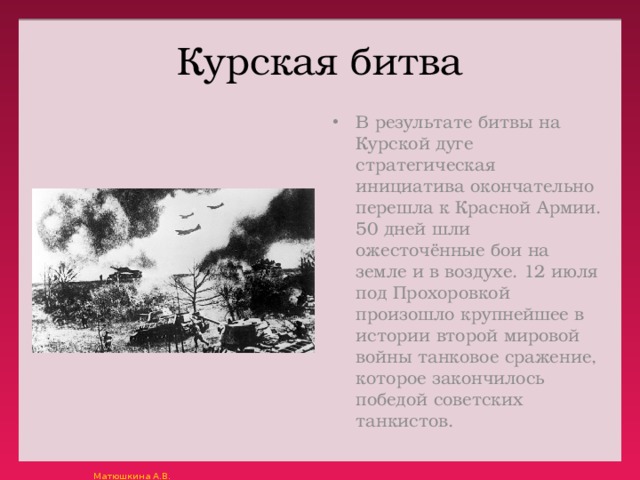 Курская битва В результате битвы на Курской дуге стратегическая инициатива окончательно перешла к Красной Армии. 50 дней шли ожесточённые бои на земле и в воздухе. 12 июля под Прохоровкой произошло крупнейшее в истории второй мировой войны танковое сражение, которое закончилось победой советских танкистов. 