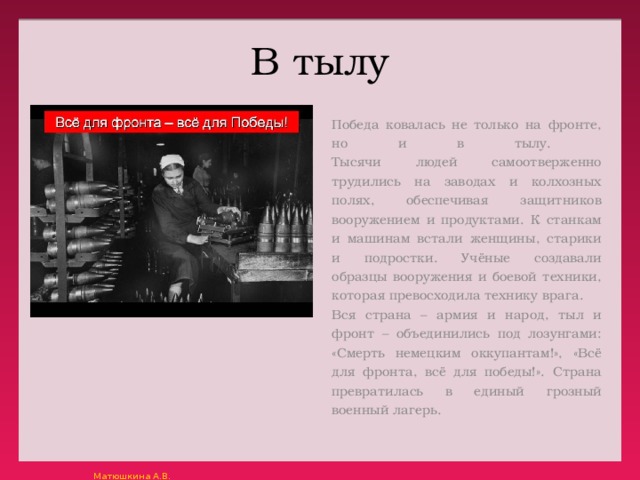 В тылу Победа ковалась не только на фронте, но и в тылу.  Тысячи людей самоотверженно трудились на заводах и колхозных полях, обеспечивая защитников вооружением и продуктами. К станкам и машинам встали женщины, старики и подростки. Учёные создавали образцы вооружения и боевой техники, которая превосходила технику врага. Вся страна – армия и народ, тыл и фронт – объединились под лозунгами: «Смерть немецким оккупантам!», «Всё для фронта, всё для победы!». Страна превратилась в единый грозный военный лагерь. 