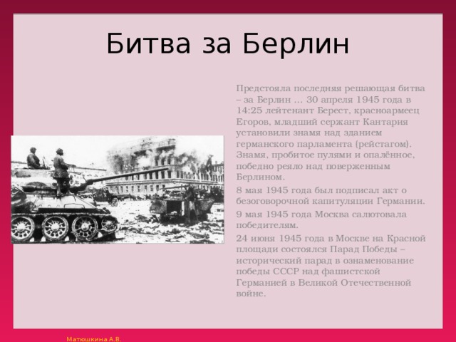 Битва за Берлин Предстояла последняя решающая битва – за Берлин …  30 апреля 1945 года в 14:25 лейтенант Берест, красноармеец Егоров, младший сержант Кантария установили знамя над зданием германского парламента (рейстагом). Знамя, пробитое пулями и опалённое, победно реяло над поверженным Берлином. 8 мая 1945 года был подписал акт о безоговорочной капитуляции Германии. 9 мая 1945 года Москва салютовала победителям. 24 июня 1945 года в Москве на Красной площади состоялся Парад Победы – исторический парад в ознаменование победы СССР над фашистской Германией в Великой Отечественной войне. 