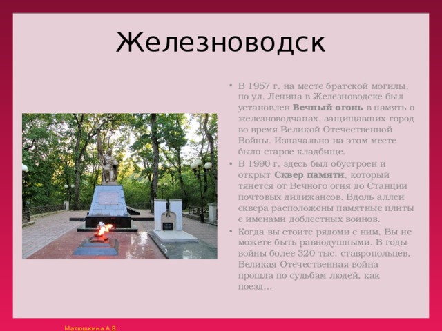 Железноводск В 1957 г. на месте братской могилы, по ул. Ленина в Железноводске был установлен  Вечный огонь  в память о железноводчанах, защищавших город во время Великой Отечественной Войны. Изначально на этом месте было старое кладбище. В 1990 г. здесь был обустроен и открыт  Сквер памяти , который тянется от Вечного огня до Станции почтовых дилижансов. Вдоль аллеи сквера расположены памятные плиты с именами доблестных воинов. Когда вы стоите рядоми с ним, Вы не можете быть равнодушными. В годы войны более 320 тыс. ставропольцев. Великая Отечественная война прошла по судьбам людей, как поезд… 