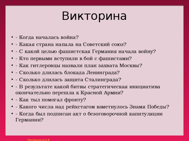 Викторина - Когда началась война? - Какая страна напала на Советский союз? - С какой целью фашистская Германия начала войну? - Кто первыми вступили в бой с фашистами? - Как гитлеровцы назвали план захвата Москвы? - Сколько длилась блокада Ленинграда? - Сколько длилась защита Сталинграда? - В результате какой битвы стратегическая инициатива окончательно перешла к Красной Армии? - Как тыл помогал фронту? - Какого числа над рейхстагом взметнулось Знамя Победы? - Когда был подписан акт о безоговорочной капитуляции Германии? 