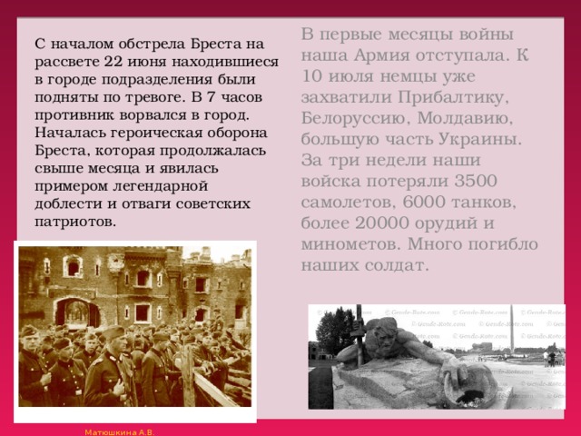 В первые месяцы войны наша Армия отступала. К 10 июля немцы уже захватили Прибалтику, Белоруссию, Молдавию, большую часть Украины. За три недели наши войска потеряли 3500 самолетов, 6000 танков, более 20000 орудий и минометов. Много погибло наших солдат. С началом обстрела Бреста на рассвете 22 июня находившиеся в городе подразделения были подняты по тревоге. В 7 часов противник ворвался в город. Началась героическая оборона Бреста, которая продолжалась свыше месяца и явилась примером легендарной доблести и отваги советских патриотов. 