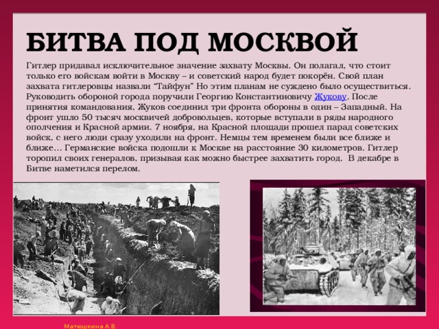 БИТВА ПОД МОСКВОЙ Гитлер придавал исключительное значение захвату Москвы. Он полагал, что стоит только его войскам войти в Москву – и советский народ будет покорён. Свой план захвата гитлеровцы назвали “Тайфун” Но этим планам не суждено было осуществиться. Руководить обороной города поручили Георгию Константиновичу Жукову . После принятия командования, Жуков соединил три фронта обороны в один – Западный. На фронт ушло 50 тысяч москвичей добровольцев, которые вступали в ряды народного ополчения и Красной армии. 7 ноября, на Красной площади прошел парад советских войск, с него люди сразу уходили на фронт. Немцы тем временем были все ближе и ближе… Германские войска подошли к Москве на расстояние 30 километров. Гитлер торопил своих генералов, призывая как можно быстрее захватить город.  В декабре в Битве наметился перелом. 