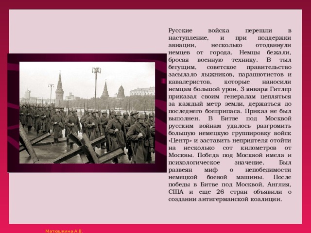 Русские войска перешли в наступление, и при поддержки авиации,  несколько отодвинули немцев от города. Немцы бежали, бросая военную технику. В тыл бегущим, советское правительство засылало лыжников, парашютистов и кавалеристов, которые наносили немцам большой урон. 3 января Гитлер приказал своим генералам цепляться за каждый метр земли, держаться до последнего боеприпаса. Приказ не был выполнен. В Битве под Москвой русским войнам удалось разгромить большую немецкую группировку войск «Центр» и заставить неприятеля отойти на несколько сот километров от Москвы. Победа под Москвой имела и психологическое значение. Был развеян миф о непобедимости немецкой боевой машины. После победы в Битве под Москвой, Англия, США и еще 26 стран объявили о создании антигерманской коалиции. 