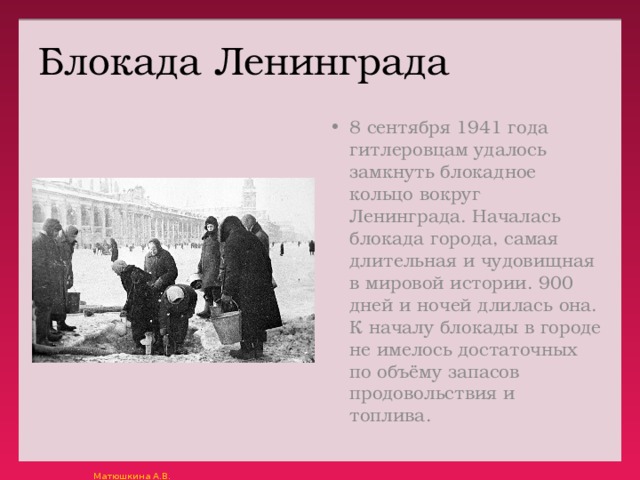 Блокада Ленинграда 8 сентября 1941 года гитлеровцам удалось замкнуть блокадное кольцо вокруг Ленинграда. Началась блокада города, самая длительная и чудовищная в мировой истории. 900 дней и ночей длилась она. К началу блокады в городе не имелось достаточных по объёму запасов продовольствия и топлива. 