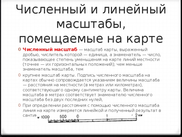 Численный и линейный масштабы, помещаемые на карте Численный масштаб — масштаб карты, выраженный дробью, числитель которой — единица, а знаменатель — число, показывающее степень уменьшения на карте линий местности (точнее — их горизонтальных положений); чем меньше знаменатель масштаба, тем крупнее масштаб карты. Подпись численного масштаба на картах обычно сопровождается указанием величины масштаба — расстояния на местности (в метрах или километрах), соответствующего одному сантиметру карты. Величина масштаба в метрах соответствует знаменателю численного масштаба без двух последних нулей, При определении расстояния с помощью численного масштаба линия на карте измеряется линейкой и полученный результат в сантиметрах умножается на величину масштаба.  