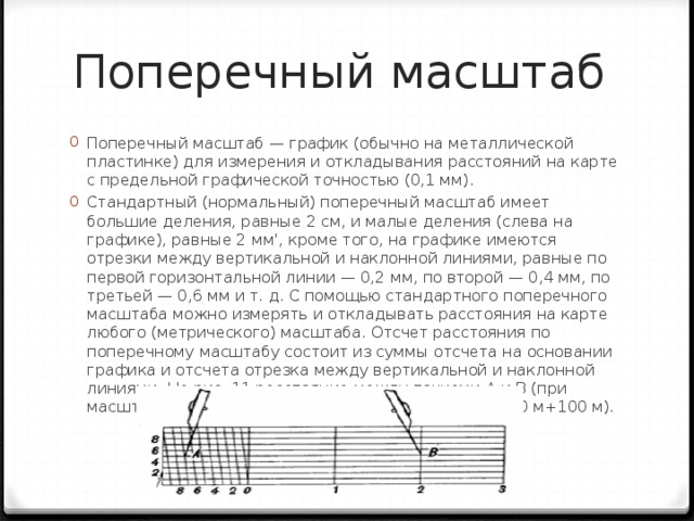 Поперечный масштаб Поперечный масштаб — график (обычно на металлической пластинке) для измерения и откладывания расстояний на карте с предельной графической точностью (0,1 мм). Стандартный (нормальный) поперечный масштаб имеет большие деления, равные 2 см, и малые деления (слева на графике), равные 2 мм', кроме того, на графике имеются отрезки между вертикальной и наклонной линиями, равные по первой горизонтальной линии — 0,2 мм, по второй — 0,4 мм, по третьей — 0,6 мм и т. д. С помощью стандартного поперечного масштаба можно измерять и откладывать расстояния на карте любого (метрического) масштаба. Отсчет расстояния по поперечному масштабу состоит из суммы отсчета на основании графика и отсчета отрезка между вертикальной и наклонной линиями. На рис. 11 расстояние между точками А и В (при масштабе карты 1:100 000) равно 5500 м (4 км +1400 м+100 м). 