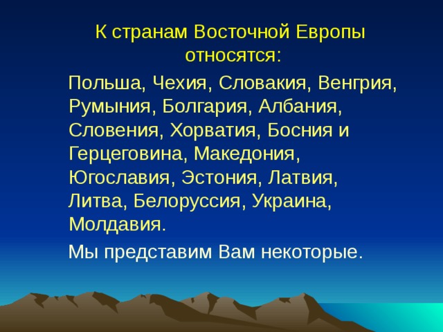  К странам Восточной Европы относятся:  Польша, Чехия, Словакия, Венгрия, Румыния, Болгария, Албания, Словения, Хорватия, Босния и Герцеговина, Македония, Югославия, Эстония, Латвия, Литва, Белоруссия, Украина, Молдавия.  Мы представим Вам некоторые. 