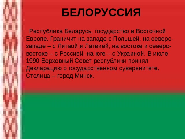  БЕЛОРУССИЯ   Республика Беларусь, государство в Восточной Европе. Граничит на западе с Польшей, на северо-западе – с Литвой и Латвией, на востоке и северо-востоке – с Россией, на юге – с Украиной. В июле 1990 Верховный Совет республики принял Декларацию о государственном суверенитете. Столица – город Минск. 