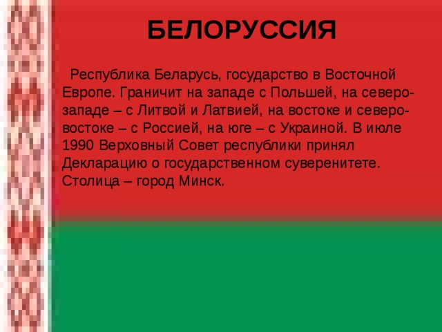  БЕЛОРУССИЯ   Республика Беларусь, государство в Восточной Европе. Граничит на западе с Польшей, на северо-западе – с Литвой и Латвией, на востоке и северо-востоке – с Россией, на юге – с Украиной. В июле 1990 Верховный Совет республики принял Декларацию о государственном суверенитете. Столица – город Минск. 