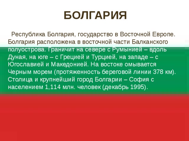  БОЛГАРИЯ  Республика Болгария, государство в Восточной Европе. Болгария расположена в восточной части Балканского полуострова. Граничит на севере с Румынией – вдоль  Дуная, на юге – с Грецией и Турцией, на западе – с Югославией и Македонией. На востоке омывается Черным морем (протяженность береговой линии 378 км). Столица и крупнейший город Болгарии – София с населением 1,114 млн. человек (декабрь 1995). 