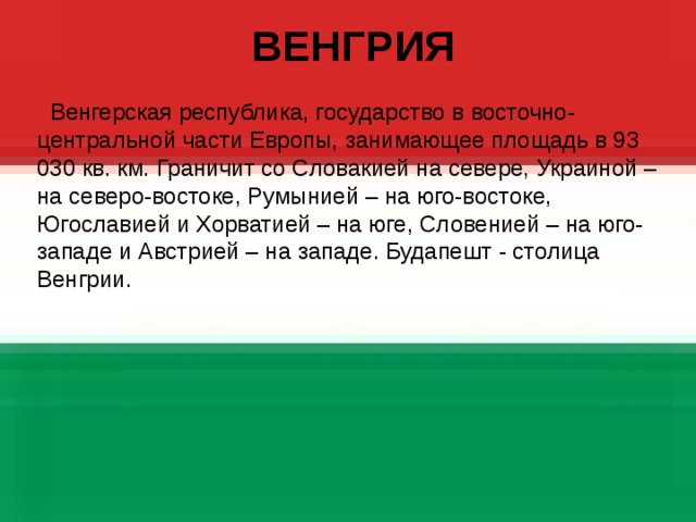  ВЕНГРИЯ  Венгерская республика, государство в восточно-центральной части Европы, занимающее площадь в 93  030 кв. км. Граничит со Словакией на севере, Украиной – на северо-востоке, Румынией – на юго-востоке, Югославией и Хорватией – на юге, Словенией – на юго-западе и Австрией – на западе. Будапешт - столица Венгрии.  