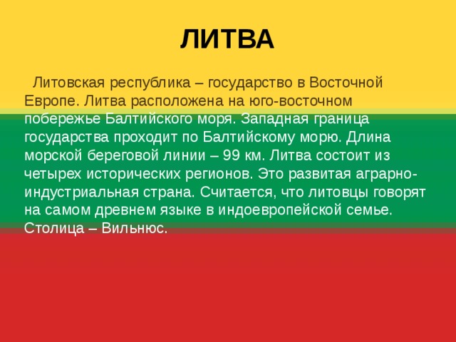  ЛИТВА  Литовская республика – государство в Восточной Европе. Литва расположена на юго-восточном побережье Балтийского моря. Западная граница государства проходит по Балтийскому морю. Длина морской береговой линии – 99 км. Литва состоит из четырех исторических регионов. Это развитая аграрно-индустриальная страна. Считается, что литовцы говорят на самом древнем языке в индоевропейской семье. Столица – Вильнюс. 