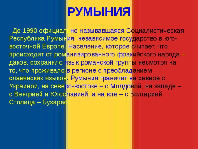   РУМЫНИЯ   До 1990 официаль но  называвшаяся  С оциалистическая Республика Румын ия, независимое госу дарство в  юго- восточной Европе.  Население, которое  считает, что  происходит от ром анизированного  фрак ийского народа  – даков, сохранило  язык романской  груп пы  несмотря на  то, что проживало  в регионе с преоблад анием  славянских языков . Румыния граничит н а  севере с  Украиной, на севе ро-востоке – с Молдо вой , на западе –  с Венгрией и Югос лавией, а на юге  – с  Болгарией.  Столица – Бухарест. 