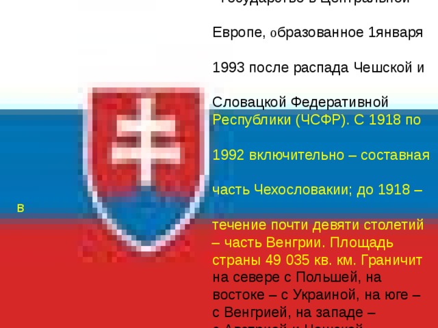  СЛОВАКИЯ   Государство в Центральной  Европе, о бразованное 1января  1993 после распада Чешской и   Словацкой Федеративной   Республики (ЧСФР). С 1918 по  1992 включительно – составная  часть Чехословакии; до 1918 – в  течение почти девяти столетий – часть Венгрии. Площадь  страны 49  035 кв. км. Граничит   на севере с Польшей, на  востоке – с Украиной, на юге –  с Венгрией, на западе –  с Австрией и Чешской  Республикой. Столица –  город Братислава.  