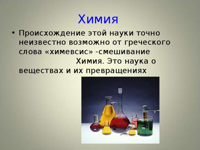 Химия Происхождение этой науки точно неизвестно возможно от греческого слова «химевсис» -смешивание Химия. Это наука о веществах и их превращениях 